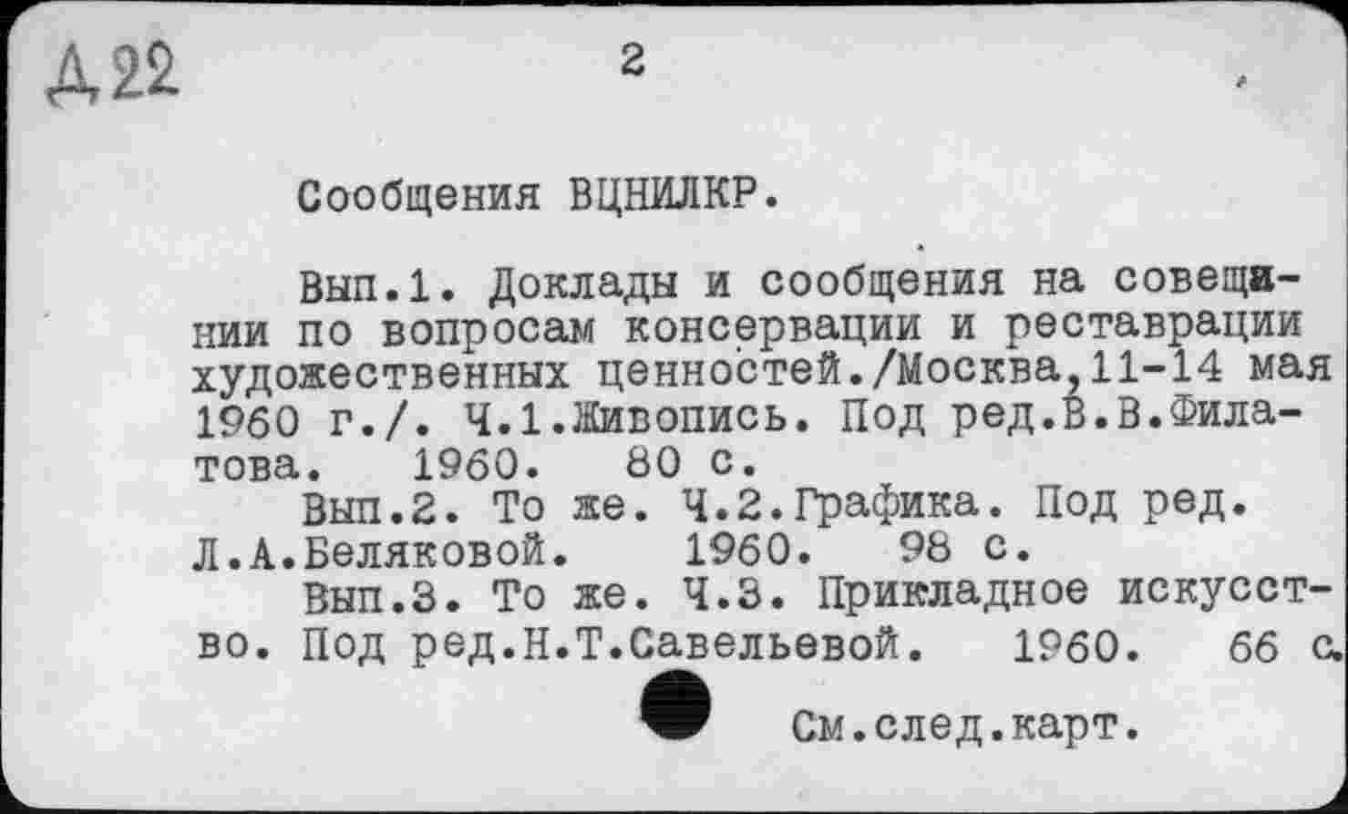 ﻿2
А 22
Сообщения ВЦНИЛКР.
Вып.1. Доклады и сообщения на совещании по вопросам консервации и реставрации художественных ценностей./Москва,11-14 мая I960 г./. 4.1.Живопись. Под ред.В.В.Филатова. 1960.	80 с.
Вып.2. То же. 4.2.Графика. Под ред. Л.А.Беляковой.	1960.	98 с.
Вып.З. То же. 4.3. Прикладное искусство. Под ред.Н.Т.Савельевой.	1960.	66 с.
W См.след.карт.